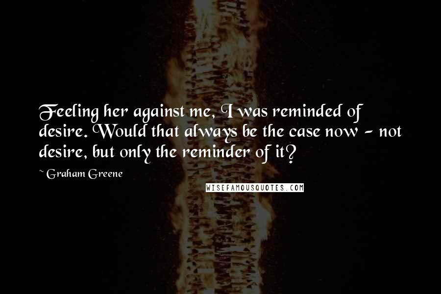 Graham Greene Quotes: Feeling her against me, I was reminded of desire. Would that always be the case now - not desire, but only the reminder of it?