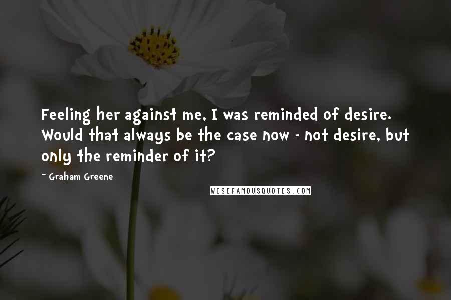 Graham Greene Quotes: Feeling her against me, I was reminded of desire. Would that always be the case now - not desire, but only the reminder of it?