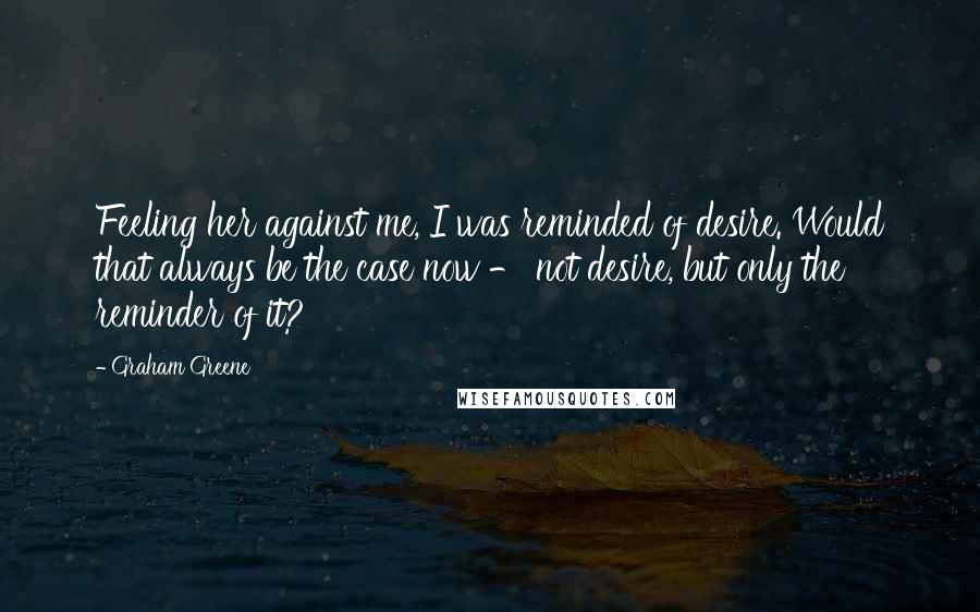 Graham Greene Quotes: Feeling her against me, I was reminded of desire. Would that always be the case now - not desire, but only the reminder of it?