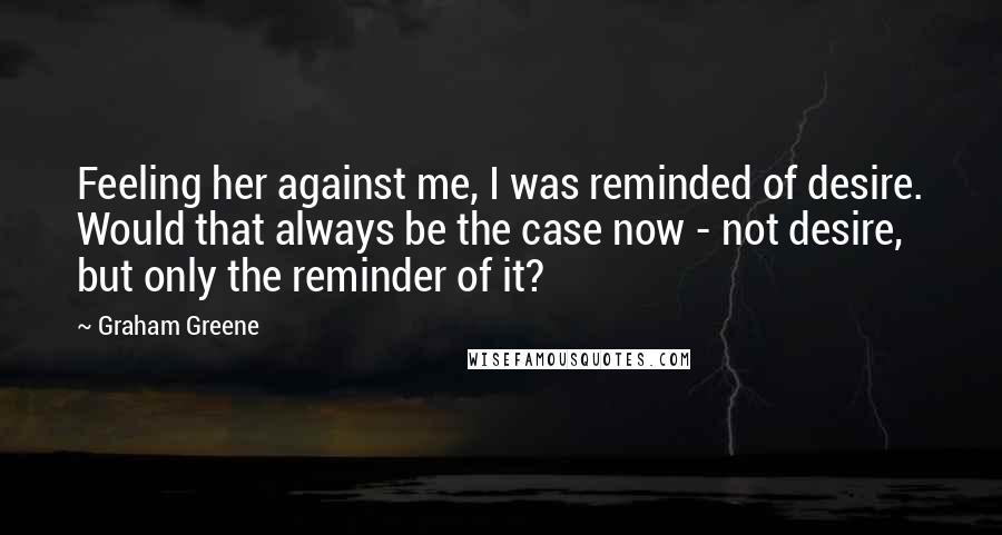 Graham Greene Quotes: Feeling her against me, I was reminded of desire. Would that always be the case now - not desire, but only the reminder of it?