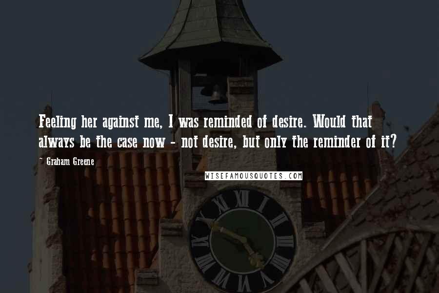Graham Greene Quotes: Feeling her against me, I was reminded of desire. Would that always be the case now - not desire, but only the reminder of it?