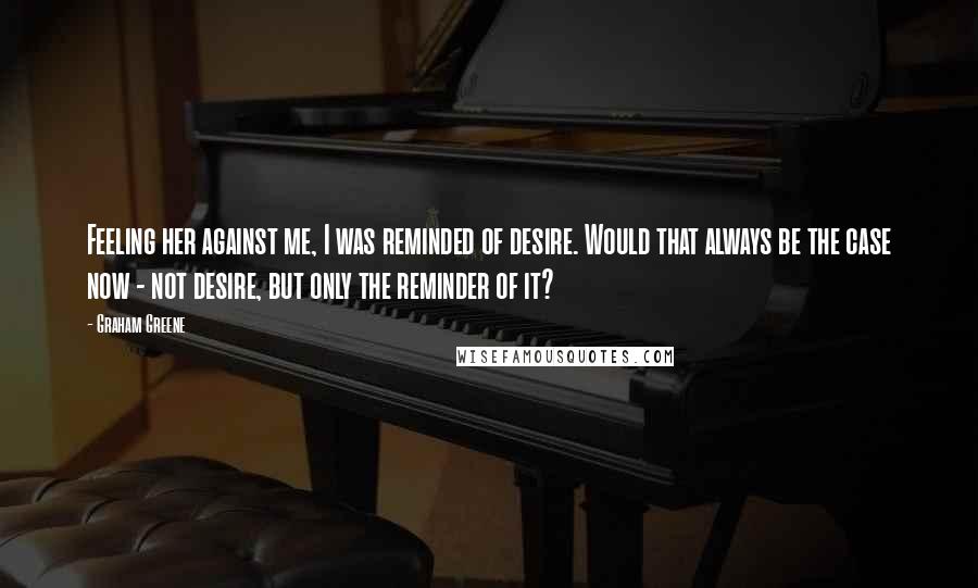 Graham Greene Quotes: Feeling her against me, I was reminded of desire. Would that always be the case now - not desire, but only the reminder of it?