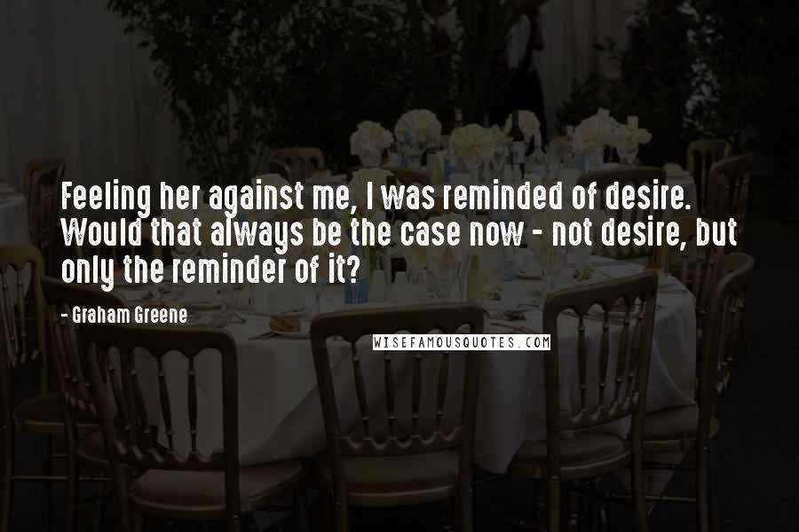 Graham Greene Quotes: Feeling her against me, I was reminded of desire. Would that always be the case now - not desire, but only the reminder of it?
