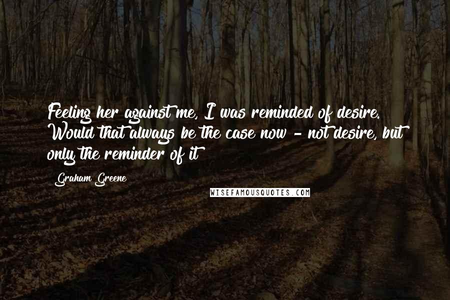 Graham Greene Quotes: Feeling her against me, I was reminded of desire. Would that always be the case now - not desire, but only the reminder of it?