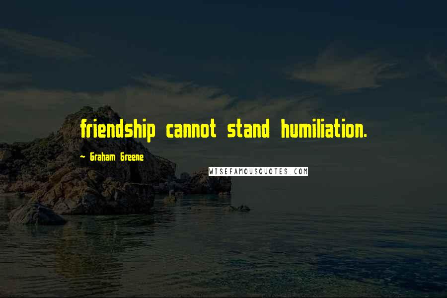 Graham Greene Quotes: friendship cannot stand humiliation.