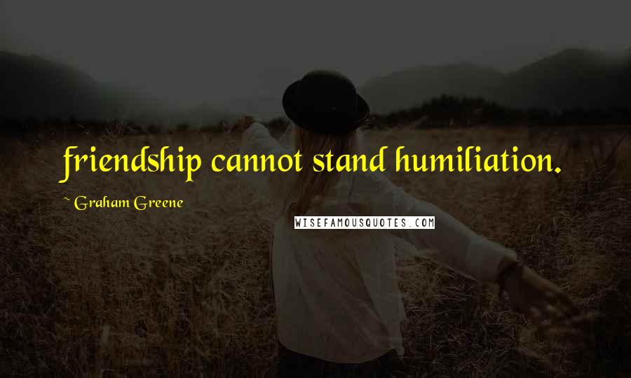 Graham Greene Quotes: friendship cannot stand humiliation.