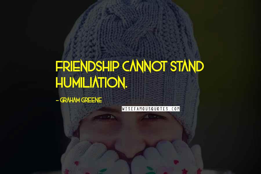 Graham Greene Quotes: friendship cannot stand humiliation.