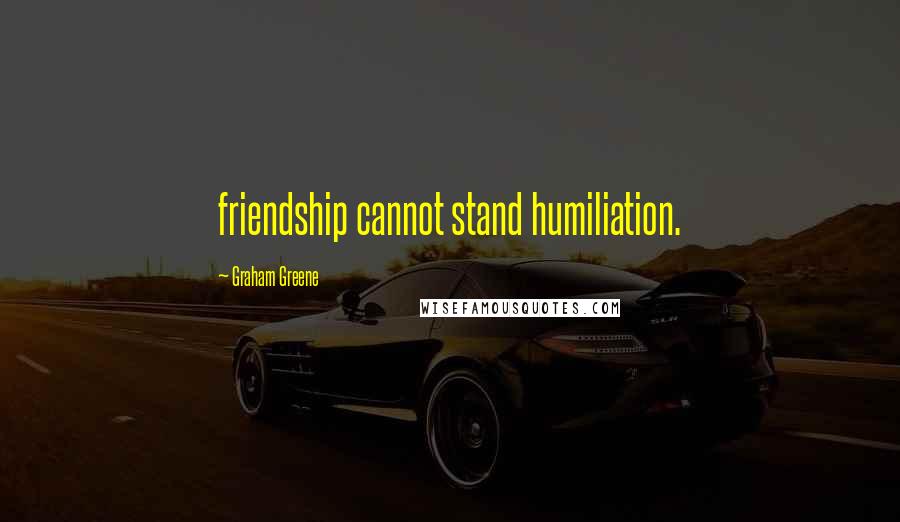 Graham Greene Quotes: friendship cannot stand humiliation.