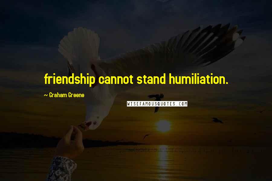 Graham Greene Quotes: friendship cannot stand humiliation.