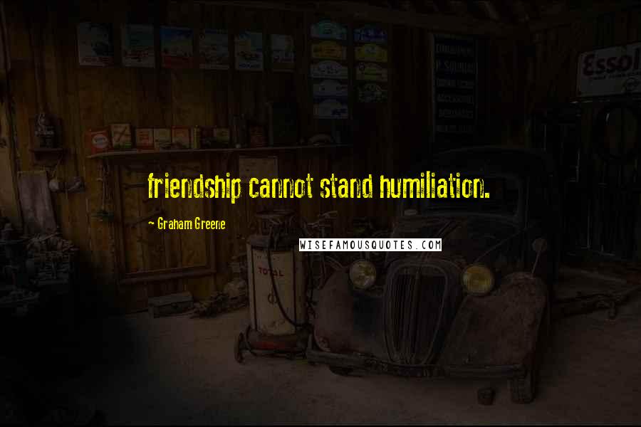 Graham Greene Quotes: friendship cannot stand humiliation.