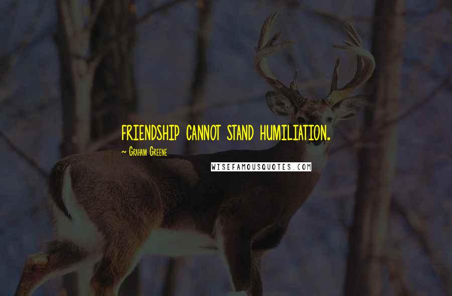 Graham Greene Quotes: friendship cannot stand humiliation.