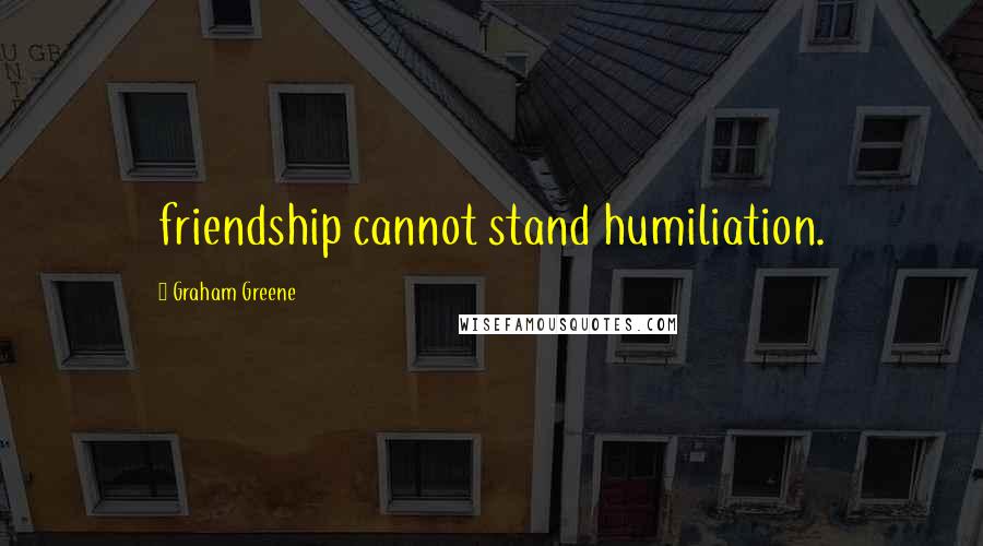 Graham Greene Quotes: friendship cannot stand humiliation.