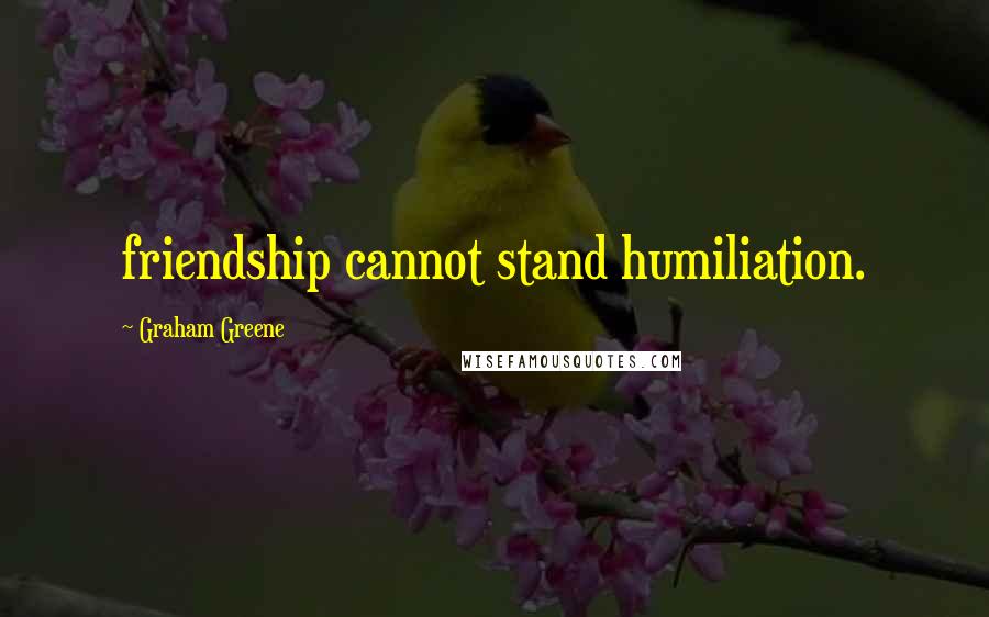 Graham Greene Quotes: friendship cannot stand humiliation.