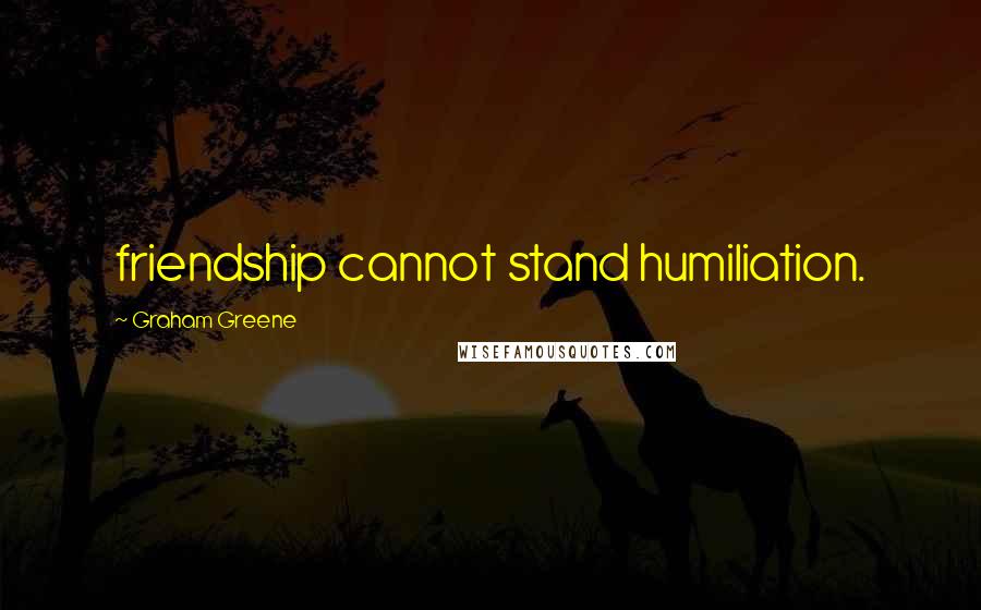 Graham Greene Quotes: friendship cannot stand humiliation.