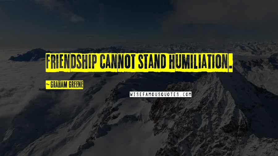 Graham Greene Quotes: friendship cannot stand humiliation.