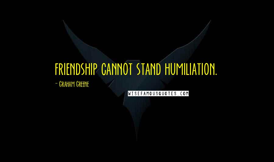 Graham Greene Quotes: friendship cannot stand humiliation.