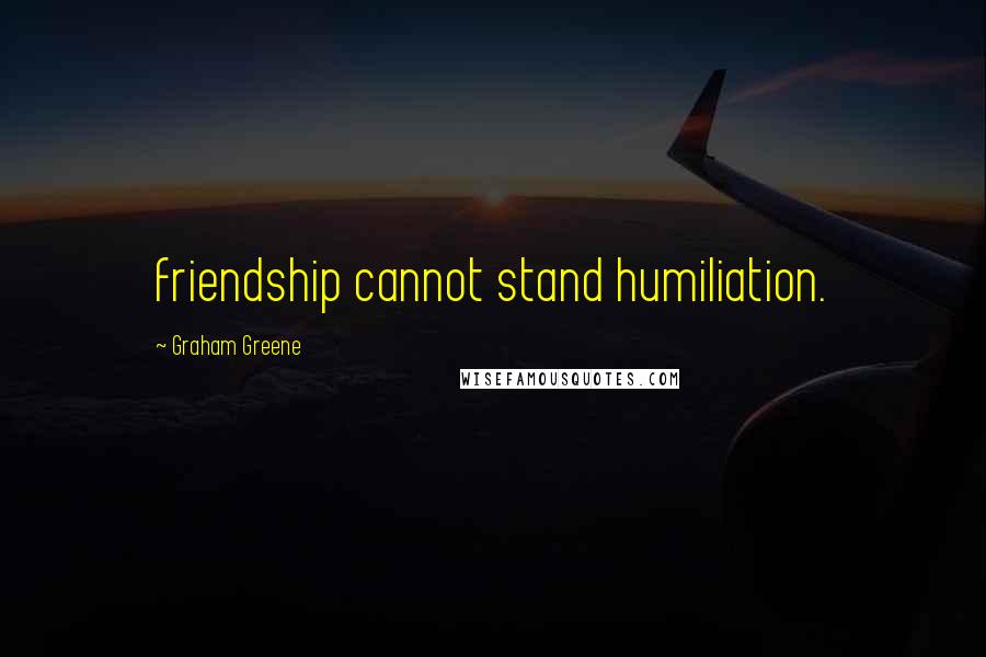 Graham Greene Quotes: friendship cannot stand humiliation.