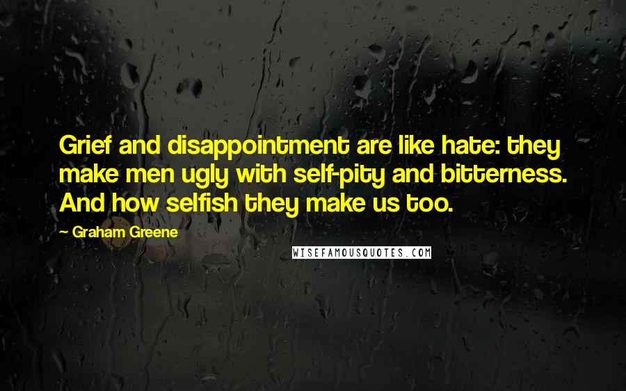 Graham Greene Quotes: Grief and disappointment are like hate: they make men ugly with self-pity and bitterness. And how selfish they make us too.