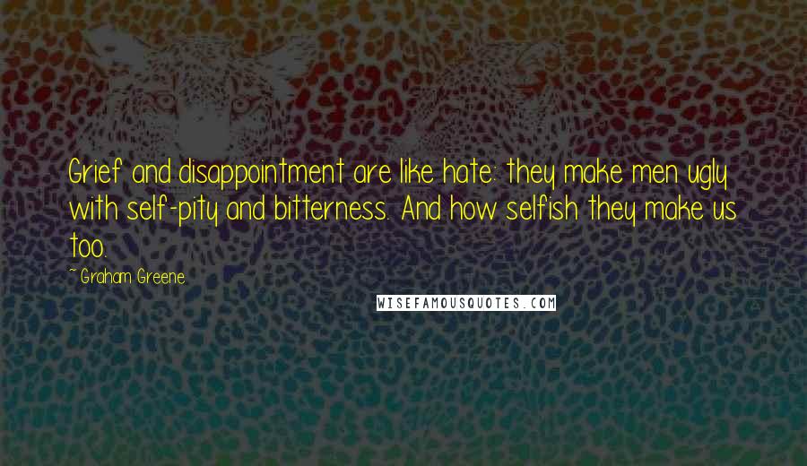 Graham Greene Quotes: Grief and disappointment are like hate: they make men ugly with self-pity and bitterness. And how selfish they make us too.