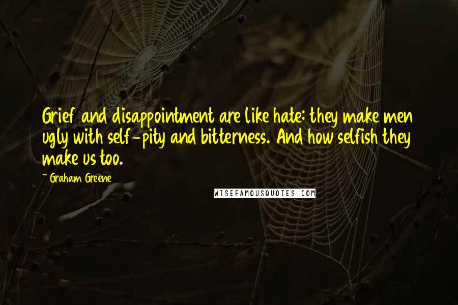 Graham Greene Quotes: Grief and disappointment are like hate: they make men ugly with self-pity and bitterness. And how selfish they make us too.