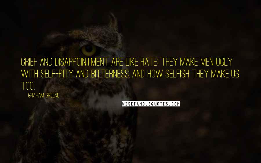 Graham Greene Quotes: Grief and disappointment are like hate: they make men ugly with self-pity and bitterness. And how selfish they make us too.