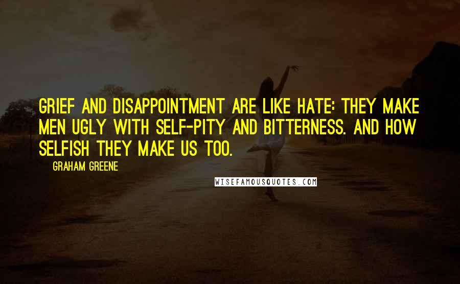 Graham Greene Quotes: Grief and disappointment are like hate: they make men ugly with self-pity and bitterness. And how selfish they make us too.