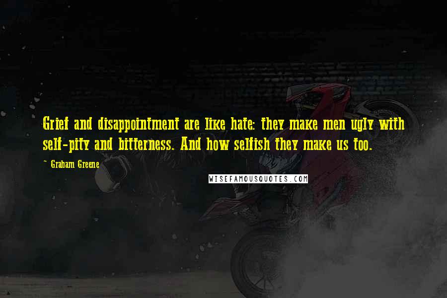 Graham Greene Quotes: Grief and disappointment are like hate: they make men ugly with self-pity and bitterness. And how selfish they make us too.