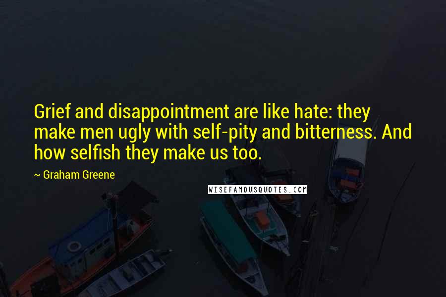 Graham Greene Quotes: Grief and disappointment are like hate: they make men ugly with self-pity and bitterness. And how selfish they make us too.
