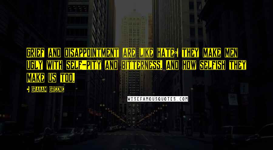 Graham Greene Quotes: Grief and disappointment are like hate: they make men ugly with self-pity and bitterness. And how selfish they make us too.