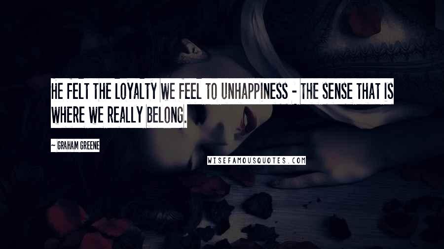 Graham Greene Quotes: He felt the loyalty we feel to unhappiness - the sense that is where we really belong.