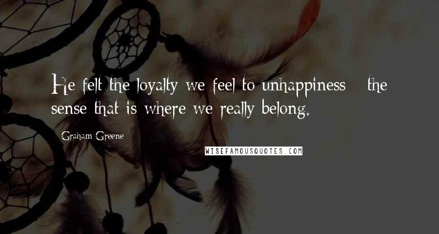 Graham Greene Quotes: He felt the loyalty we feel to unhappiness - the sense that is where we really belong.