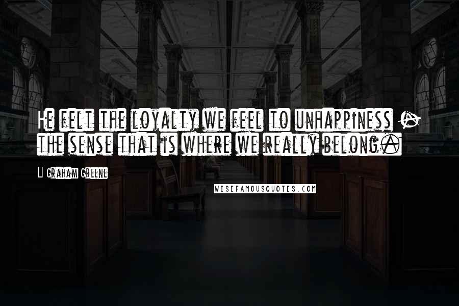 Graham Greene Quotes: He felt the loyalty we feel to unhappiness - the sense that is where we really belong.