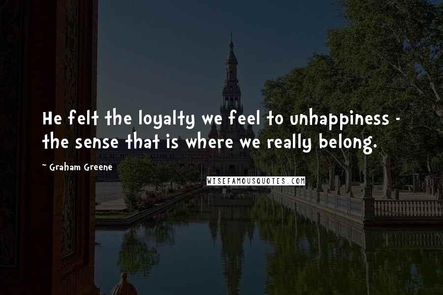 Graham Greene Quotes: He felt the loyalty we feel to unhappiness - the sense that is where we really belong.