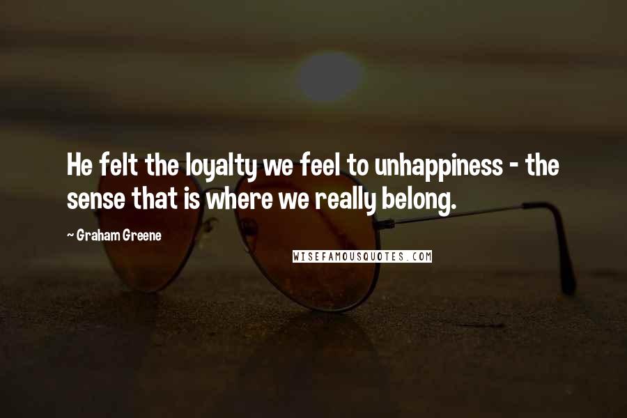 Graham Greene Quotes: He felt the loyalty we feel to unhappiness - the sense that is where we really belong.