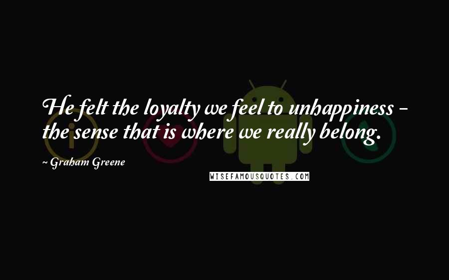 Graham Greene Quotes: He felt the loyalty we feel to unhappiness - the sense that is where we really belong.