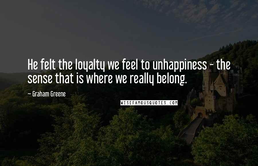 Graham Greene Quotes: He felt the loyalty we feel to unhappiness - the sense that is where we really belong.