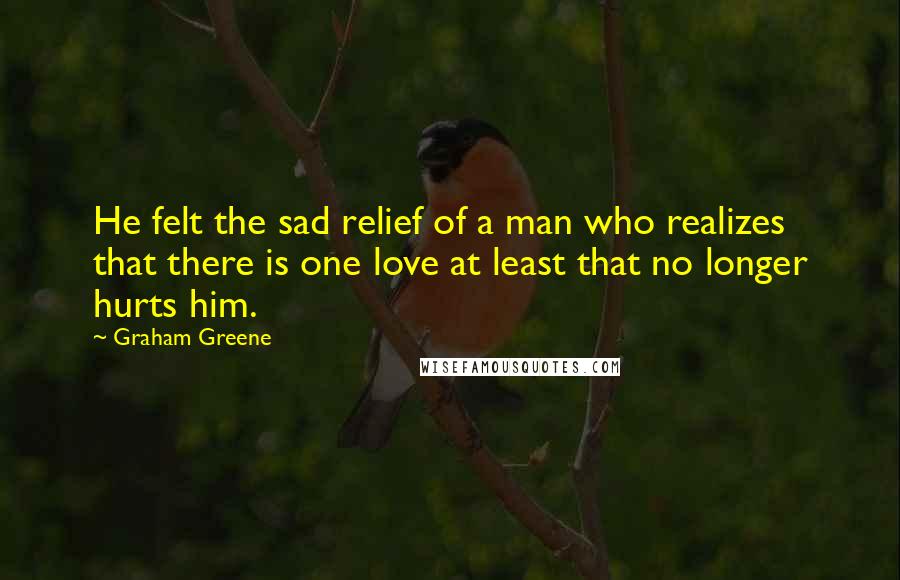 Graham Greene Quotes: He felt the sad relief of a man who realizes that there is one love at least that no longer hurts him.