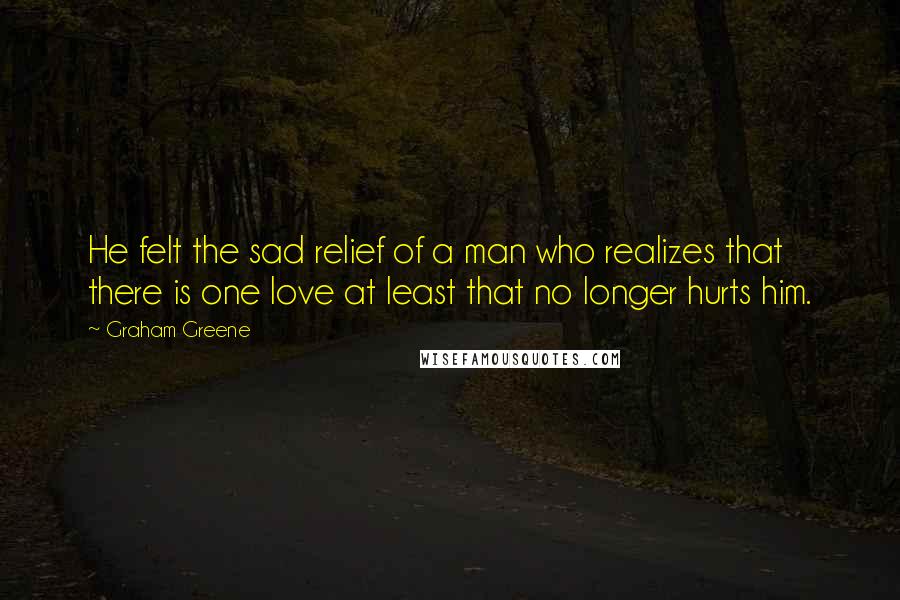 Graham Greene Quotes: He felt the sad relief of a man who realizes that there is one love at least that no longer hurts him.