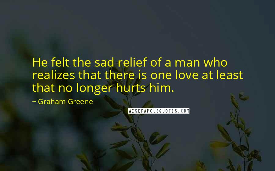 Graham Greene Quotes: He felt the sad relief of a man who realizes that there is one love at least that no longer hurts him.