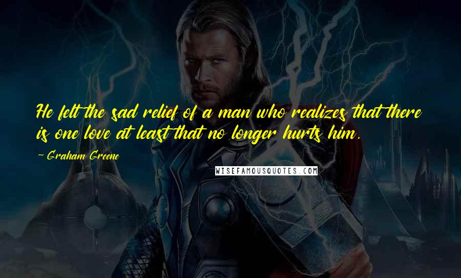 Graham Greene Quotes: He felt the sad relief of a man who realizes that there is one love at least that no longer hurts him.