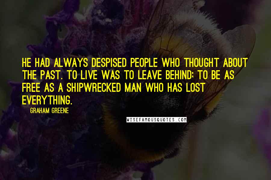 Graham Greene Quotes: He had always despised people who thought about the past. To live was to leave behind; to be as free as a shipwrecked man who has lost everything.