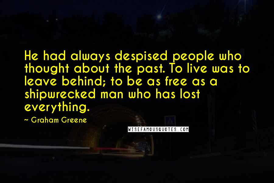 Graham Greene Quotes: He had always despised people who thought about the past. To live was to leave behind; to be as free as a shipwrecked man who has lost everything.