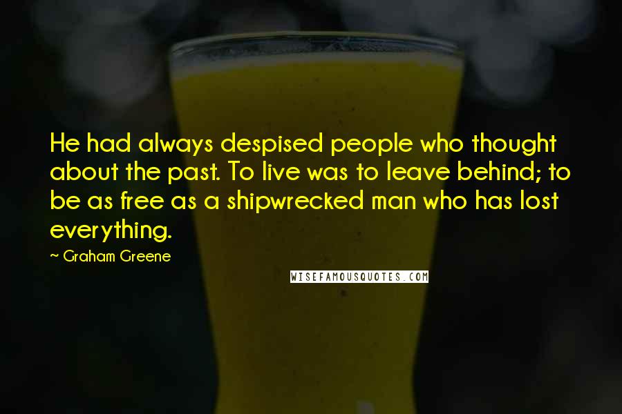 Graham Greene Quotes: He had always despised people who thought about the past. To live was to leave behind; to be as free as a shipwrecked man who has lost everything.