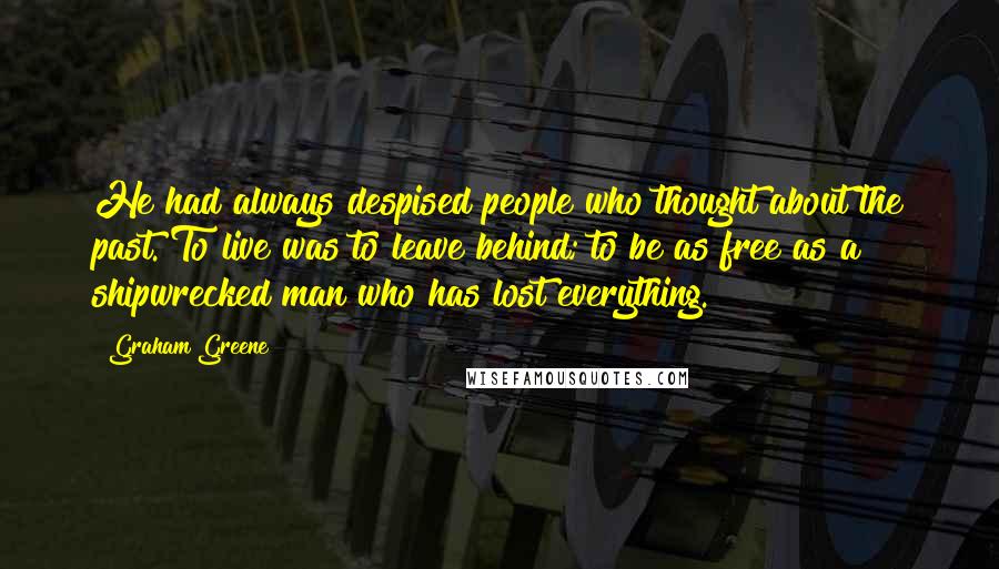 Graham Greene Quotes: He had always despised people who thought about the past. To live was to leave behind; to be as free as a shipwrecked man who has lost everything.