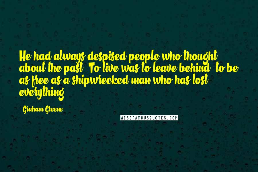 Graham Greene Quotes: He had always despised people who thought about the past. To live was to leave behind; to be as free as a shipwrecked man who has lost everything.