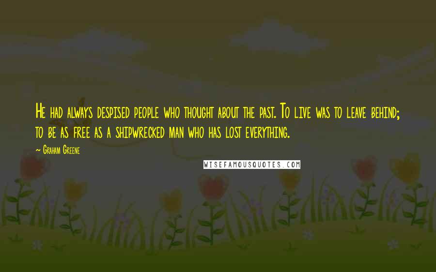 Graham Greene Quotes: He had always despised people who thought about the past. To live was to leave behind; to be as free as a shipwrecked man who has lost everything.