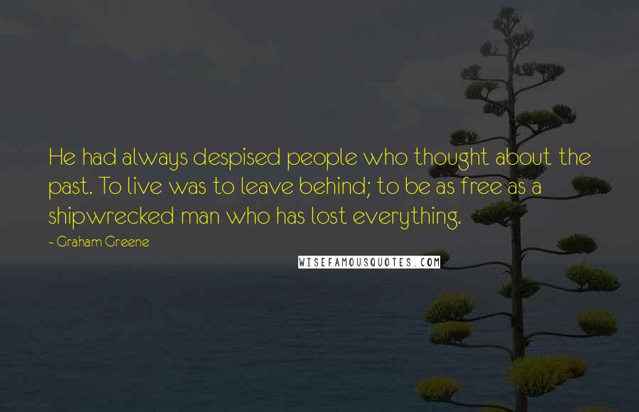 Graham Greene Quotes: He had always despised people who thought about the past. To live was to leave behind; to be as free as a shipwrecked man who has lost everything.