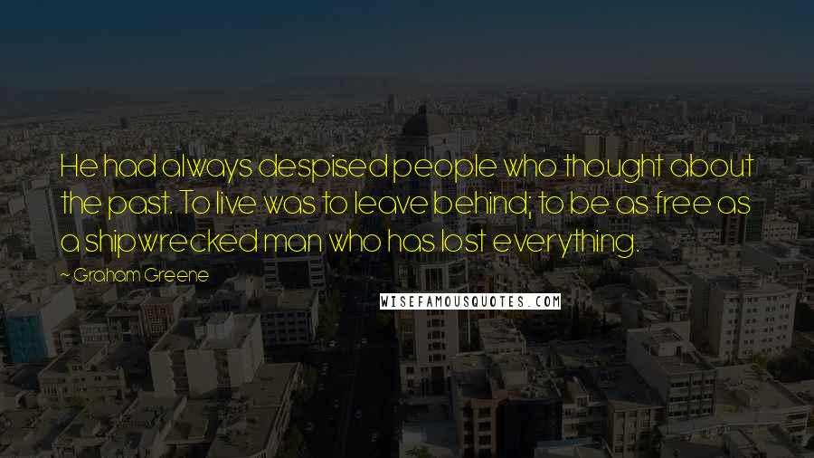 Graham Greene Quotes: He had always despised people who thought about the past. To live was to leave behind; to be as free as a shipwrecked man who has lost everything.