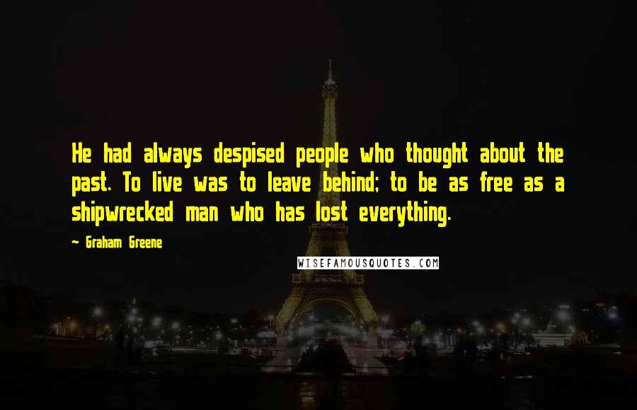 Graham Greene Quotes: He had always despised people who thought about the past. To live was to leave behind; to be as free as a shipwrecked man who has lost everything.