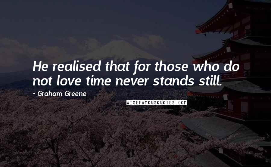 Graham Greene Quotes: He realised that for those who do not love time never stands still.